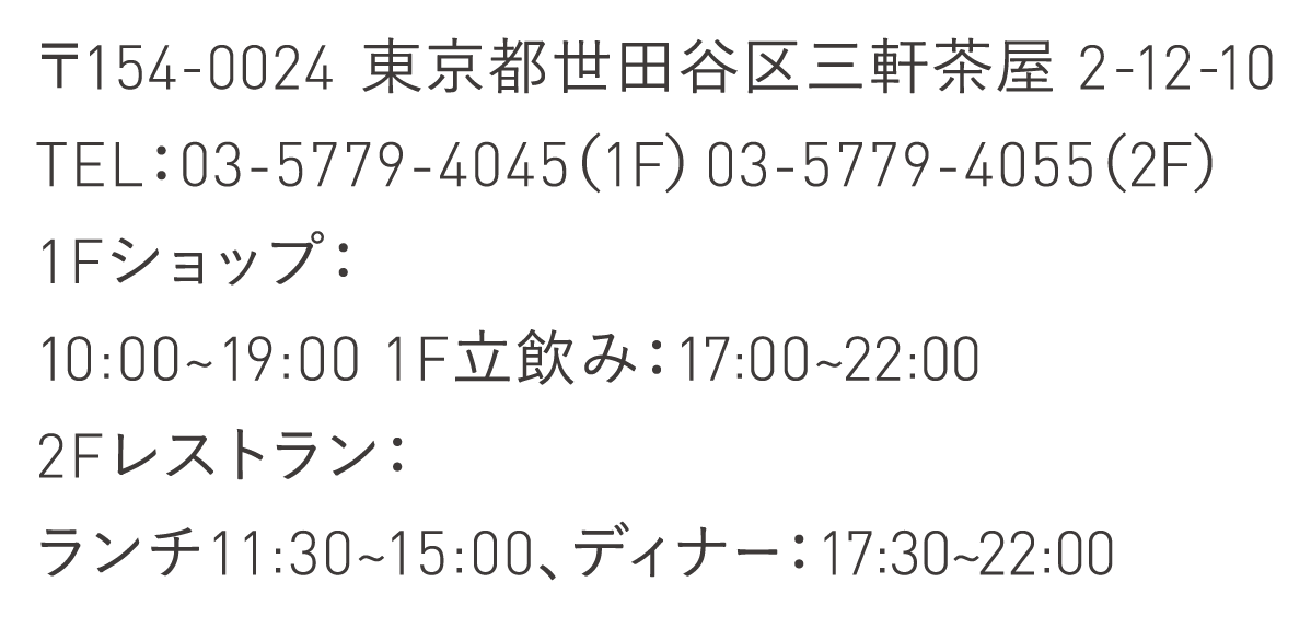 〒154-0024 東京都世田谷区三軒茶屋 2-12-10 TEL：03-5779-4045（1F） 03-5779-4055（2F） 1Fショップ：10:00~19:00 1F立飲み：17:00~22:00 2Fレストラン：ランチ11:30~15:00、ディナー：17:30~22:00